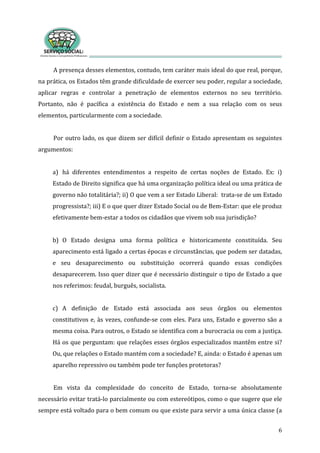 A presença desses elementos, contudo, tem caráter mais ideal do que real, porque, 
na prática, os Estados têm grande dificuldade de exercer seu poder, regular a sociedade, 
aplicar  regras  e  controlar  a  penetração  de  elementos  externos  no  seu  território. 
Portanto,  não  é  pacífica  a  existência  do  Estado  e  nem  a  sua  relação  com  os  seus 
elementos, particularmente com a sociedade. 
6
 
Por outro lado, os que dizem ser difícil definir o Estado apresentam os seguintes 
argumentos: 
 
a) há  diferentes  entendimentos  a  respeito  de  certas  noções  de  Estado.  Ex:  i) 
Estado de Direito significa que há uma organização política ideal ou uma prática de 
governo não totalitária?; ii) O que vem a ser Estado Liberal:  trata‐se de um Estado 
progressista?; iii) E o que quer dizer Estado Social ou de Bem‐Estar: que ele produz 
fetivamente bem‐estar a todos os cidadãos que vivem sob sua jurisdição?   e
 
b) O  Estado  designa  uma  forma  política  e  historicamente  constituída.  Seu 
aparecimento está ligado a certas épocas e circunstâncias, que podem ser datadas, 
e  seu  desaparecimento  ou  substituição  ocorrerá  quando  essas  condições 
desaparecerem. Isso quer dizer que é necessário distinguir o tipo de Estado a que 
os referimos: feudal, burguês, socialista.  n
 
c) A  definição  de  Estado  está  associada  aos  seus  órgãos  ou  elementos 
constitutivos e, às vezes, confunde‐se com eles. Para uns, Estado e governo são a 
mesma coisa. Para outros, o Estado se identifica com a burocracia ou com a justiça. 
Há os que perguntam: que relações esses órgãos especializados mantêm entre si? 
Ou, que relações o Estado mantém com a sociedade? E, ainda: o Estado é apenas um 
aparelho repressivo ou também pode ter funções protetoras? 
 
Em  vista  da  complexidade  do  conceito  de  Estado,  torna‐se  absolutamente 
necessário evitar tratá‐lo parcialmente ou com estereótipos, como o que sugere que ele 
sempre está voltado para o bem comum ou que existe para servir a uma única classe (a 
 