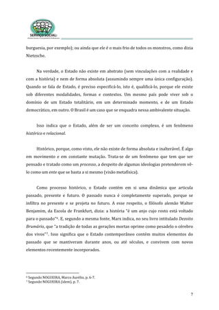 burguesia, por exemplo); ou ainda que ele é o mais frio de todos os monstros, como dizia 
Nietzsche. 
7
 
Na verdade, o Estado não existe em abstrato (sem vinculações com a realidade e 
com a história) e nem de forma absoluta (assumindo sempre uma única configuração). 
Quando se fala de Estado, é preciso especificá‐lo, isto é, qualificá‐lo, porque ele existe 
sob  diferentes  modalidades,  formas  e  contextos.  Um  mesmo  país  pode  viver  sob  o 
domínio  de  um  Estado  totalitário,  em  um  determinado  momento,  e  de  um  Estado 
democrático, em outro. O Brasil é um caso que se enquadra nessa ambivalente situação.    
  
Isso  indica  que  o  Estado,  além  de  ser  um  conceito  complexo,  é  um  fenômeno 
histórico e relacional. 
 
Histórico, porque, como visto, ele não existe de forma absoluta e inalterável. É algo 
em  movimento  e  em  constante  mutação.  Trata‐se  de  um  fenômeno  que  tem  que  ser 
pensado e tratado como um processo, a despeito de algumas ideologias pretenderem vê‐
lo como um ente que se basta a si mesmo (visão metafísica).  
 
Como  processo  histórico,  o  Estado  contém  em  si  uma  dinâmica  que  articula 
passado,  presente  e  futuro.  O  passado  nunca  é  completamente  superado,  porque  se 
infiltra  no  presente  e  se  projeta  no  futuro.  A  esse  respeito,  o  filósofo  alemão  Walter 
Benjamim, da Escola de Frankfurt, dizia: a história “é um anjo cujo rosto está voltado 
para o passado”6. E, segundo a mesma fonte, Marx indica, no seu livro intitulado Dezoito 
Brumário, que “a tradição de todas as gerações mortas oprime como pesadelo o cérebro 
dos  vivos”7.  Isso  significa  que  o  Estado  contemporâneo  contém  muitos  elementos  do 
passado  que  se  mantiveram  durante  anos,  ou  até  séculos,  e  convivem  com  novos 
elementos recentemente incorporados.       
          
6 Segundo NOGUEIRA, Marco Auréli
7 Segundo NOGUEIRA (idem), p. 7.  
o, p. 6‐7. 
 