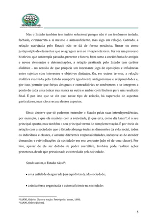 Mas o Estado também tem índole relacional porque não é um fenômeno isolado, 
fechado,  circunscrito  a  si  mesmo  e  autossuficiente,  mas  algo  em  relação.  Contudo,  a 
relação  exercitada  pelo  Estado  não  se  dá  de  forma  mecânica,  linear  ou  como 
justaposição de elementos que se agregam sem se interpenetrarem. Por ser um processo 
histórico, que contempla passado, presente e futuro, bem como a coexistência de antigos 
e  novos  elementos  e  determinações,  a  relação  praticada  pelo  Estado  tem  caráter 
dialético  –  no  sentido  de  que  propicia  um  incessante  jogo  de  oposições  e  influências 
entre  sujeitos  com  interesses  e  objetivos  distintos.  Ou,  em  outros  termos,  a  relação 
dialética realizada pelo Estado comporta igualmente antagonismos e reciprocidades e, 
por isso, permite que forças desiguais e contraditórias se confrontem e se integrem a 
ponto de cada uma deixar sua marca na outra e ambas contribuírem para um resultado 
final.  É  por  isso  que  se  diz  que,  nesse  tipo  de  relação,  há  superação  de  aspectos 
particulares, mas não a recusa desses aspectos. 
8
 
Disso decorre que só podemos entender o Estado pelas suas interdependências, 
por exemplo, a que ele mantém com a sociedade, já que esta, como diz Ianni8, é o seu 
principal oposto, mas também o seu principal termo de complementação. É por meio da 
relação com a sociedade que o Estado abrange todas as dimensões da vida social, todos 
os indivíduos e classes, e assume diferentes responsabilidades, inclusive as de atender 
demandas e reivindicações da sociedade em seu conjunto (não só de uma classe). Por 
isso,  apesar  de  ele  ser  dotado  de  poder  coercitivo,  também  pode  realizar  ações 
protetoras, desde que pressionado e controlado pela sociedade. 
 
endo assim, o Estado não éS
 
9: 
•
 
uma entidade desgarrada (ou equidistante) da sociedade; 
•
 
a única força organizada e autossuficiente na sociedade; 
 nação. Petrópolis: Vozes, 1986. 8 IANNI, Otávio. Classe e
9 IANNI, Otávio (idem). 
 