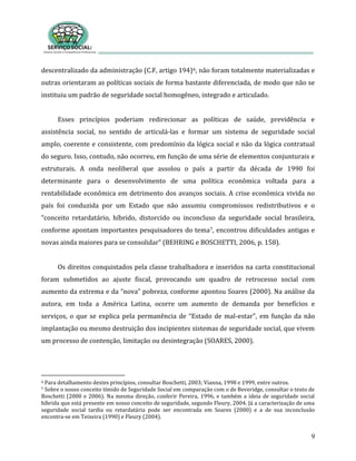 9
descentralizado da administração (C.F, artigo 194)6, não foram totalmente materializadas e
outras orientaram as políticas sociais de forma bastante diferenciada, de modo que não se
instituiu um padrão de seguridade social homogêneo, integrado e articulado.
Esses princípios poderiam redirecionar as políticas de saúde, previdência e
assistência social, no sentido de articulá-las e formar um sistema de seguridade social
amplo, coerente e consistente, com predomínio da lógica social e não da lógica contratual
do seguro. Isso, contudo, não ocorreu, em função de uma série de elementos conjunturais e
estruturais. A onda neoliberal que assolou o país a partir da década de 1990 foi
determinante para o desenvolvimento de uma política econômica voltada para a
rentabilidade econômica em detrimento dos avanços sociais. A crise econômica vivida no
país foi conduzida por um Estado que não assumiu compromissos redistributivos e o
“conceito retardatário, híbrido, distorcido ou inconcluso da seguridade social brasileira,
conforme apontam importantes pesquisadores do tema7, encontrou dificuldades antigas e
novas ainda maiores para se consolidar” (BEHRING e BOSCHETTI, 2006, p. 158).
Os direitos conquistados pela classe trabalhadora e inseridos na carta constitucional
foram submetidos ao ajuste fiscal, provocando um quadro de retrocesso social com
aumento da extrema e da “nova” pobreza, conforme apontou Soares (2000). Na análise da
autora, em toda a América Latina, ocorre um aumento de demanda por benefícios e
serviços, o que se explica pela permanência de “Estado de mal-estar”, em função da não
implantação ou mesmo destruição dos incipientes sistemas de seguridade social, que vivem
um processo de contenção, limitação ou desintegração (SOARES, 2000).
6 Para detalhamento destes princípios, consultar Boschetti, 2003; Vianna, 1998 e 1999, entre outros.
7 Sobre o nosso conceito tímido de Seguridade Social em comparação com o de Beveridge, consultar o texto de
Boschetti (2000 e 2006). Na mesma direção, conferir Pereira, 1996, e também a ideia de seguridade social
híbrida que está presente em nosso conceito de seguridade, segundo Fleury, 2004. Já a caracterização de uma
seguridade social tardia ou retardatária pode ser encontrada em Soares (2000) e a de sua inconclusão
encontra-se em Teixeira (1990) e Fleury (2004).
 