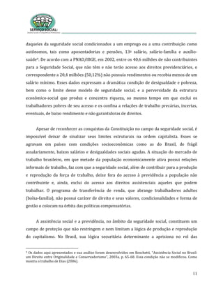 11
daqueles da seguridade social condicionados a um emprego ou a uma contribuição como
autônomos, tais como aposentadorias e pensões, 13o salário, salário-família e auxílio-
saúde9. De acordo com a PNAD/IBGE, em 2002, entre os 40,6 milhões de não contribuintes
para a Seguridade Social, que não têm e não terão acesso aos direitos previdenciários, o
correspondente a 20,4 milhões (50,12%) não possuía rendimentos ou recebia menos de um
salário mínimo. Esses dados expressam a dramática condição de desigualdade e pobreza,
bem como o limite desse modelo de seguridade social, e a perversidade da estrutura
econômico-social que produz e concentra riqueza, ao mesmo tempo em que exclui os
trabalhadores pobres de seu acesso e os confina a relações de trabalho precárias, incertas,
eventuais, de baixo rendimento e não garantidoras de direitos.
Apesar de reconhecer as conquistas da Constituição no campo da seguridade social, é
impossível deixar de sinalizar seus limites estruturais na ordem capitalista. Esses se
agravam em países com condições socioeconômicas como as do Brasil, de frágil
assalariamento, baixos salários e desigualdades sociais agudas. A situação do mercado de
trabalho brasileiro, em que metade da população economicamente ativa possui relações
informais de trabalho, faz com que a seguridade social, além de contribuir para a produção
e reprodução da força de trabalho, deixe fora do acesso à previdência a população não
contribuinte e, ainda, exclui do acesso aos direitos assistenciais aqueles que podem
trabalhar. O programa de transferência de renda, que abrange trabalhadores adultos
(bolsa-família), não possui caráter de direito e seus valores, condicionalidades e forma de
gestão o colocam na órbita das políticas compensatórias.
A assistência social e a previdência, no âmbito da seguridade social, constituem um
campo de proteção que não restringem e nem limitam a lógica de produção e reprodução
do capitalismo. No Brasil, sua lógica securitária determinante a aprisiona no rol das
9 Os dados aqui apresentados e sua análise foram desenvolvidos em Boschetti, “Assistência Social no Brasil:
um Direito entre Originalidade e Conservadorismo”, 2003a, p. 65-68. Essa condição não se modificou. Como
mostra o trabalho de Dias (2006).
 