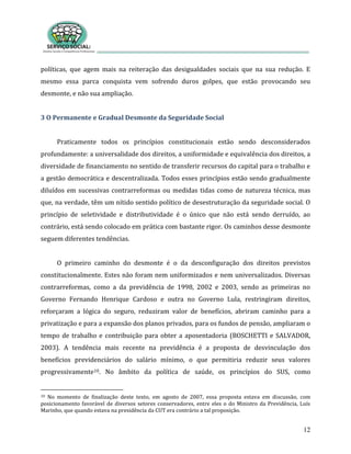 12
políticas, que agem mais na reiteração das desigualdades sociais que na sua redução. E
mesmo essa parca conquista vem sofrendo duros golpes, que estão provocando seu
desmonte, e não sua ampliação.
3 O Permanente e Gradual Desmonte da Seguridade Social
Praticamente todos os princípios constitucionais estão sendo desconsiderados
profundamente: a universalidade dos direitos, a uniformidade e equivalência dos direitos, a
diversidade de financiamento no sentido de transferir recursos do capital para o trabalho e
a gestão democrática e descentralizada. Todos esses princípios estão sendo gradualmente
diluídos em sucessivas contrarreformas ou medidas tidas como de natureza técnica, mas
que, na verdade, têm um nítido sentido político de desestruturação da seguridade social. O
princípio de seletividade e distributividade é o único que não está sendo derruído, ao
contrário, está sendo colocado em prática com bastante rigor. Os caminhos desse desmonte
seguem diferentes tendências.
O primeiro caminho do desmonte é o da desconfiguração dos direitos previstos
constitucionalmente. Estes não foram nem uniformizados e nem universalizados. Diversas
contrarreformas, como a da previdência de 1998, 2002 e 2003, sendo as primeiras no
Governo Fernando Henrique Cardoso e outra no Governo Lula, restringiram direitos,
reforçaram a lógica do seguro, reduziram valor de benefícios, abriram caminho para a
privatização e para a expansão dos planos privados, para os fundos de pensão, ampliaram o
tempo de trabalho e contribuição para obter a aposentadoria (BOSCHETTI e SALVADOR,
2003). A tendência mais recente na previdência é a proposta de desvinculação dos
benefícios previdenciários do salário mínimo, o que permitiria reduzir seus valores
progressivamente10. No âmbito da política de saúde, os princípios do SUS, como
10 No momento de finalização deste texto, em agosto de 2007, essa proposta estava em discussão, com
posicionamento favorável de diversos setores conservadores, entre eles o do Ministro da Previdência, Luís
Marinho, que quando estava na presidência da CUT era contrário a tal proposição.
 