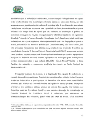 13
descentralização e participação democrática, universalização e integralidade das ações,
estão sendo diluídos pela manutenção cotidiana, apenas de uma cesta básica, que não
assegura nem os atendimentos de urgência. É notória a falta de medicamento, ausência de
condições de trabalho, de orçamento e de capacidade de absorção das demandas, o que se
evidencia nas longas filas de espera por uma consulta ou internação. A política de
assistência social, por sua vez, não conseguiu superar a histórica focalização em segmentos
ditos hoje “vulneráveis” ou nas chamadas “situações de risco”. Sua abrangência é restritiva e
os benefícios, serviços e programas não atingem mais do que 25% da população que teria
direito, com exceção do Benefício de Prestação Continuada (BPC) e do bolsa-família, que
vêm crescendo rapidamente nos últimos anos, revelando sua tendência de política de
transferência de renda. O Sistema Único de Assistência Social (SUAS) tem se caracterizado
como gestão da escassez, decorrente de uma política econômica que prioriza o pagamento
dos juros da dívida Os recursos federais repassados aos municípios para realização dos
serviços socioassistenciais (e que excluem BPC, RMV – Renda Mensal Vitalícia – e Bolsa
Família) são reduzidos e apresentam tendência decrescente no Fundo Nacional de
Assistência Social11.
O segundo caminho do desmonte é a fragilização dos espaços de participação e
controle democrático previstos na Constituição, como Conselhos e Conferências. Enquanto
instâncias deliberativas e participativas, os Conselhos não estão sendo consolidados.
Primeiro, pela extinção do Conselho Nacional de Seguridade Social, que tinha a função de
articular as três políticas e atribuir unidade ao sistema. Em seguida, pela extinção dos
Conselhos locais de Previdência Social12, o que denota a intenção de centralização no
Conselho Nacional de Previdência Social. E, sobretudo, pelo movimento de
institucionalização dos conselhos, quase como um setor do estado. Essas iniciativas
11 Para uma análise detalhada do orçamento da seguridade social entre 1995 e 2005, consultar Boschetti e
Salvador, 2006.
12 Os Conselhos de Previdência foram reinstituídos em 2004, em âmbito regional, mas com natureza mais
técnica e menos política.
 