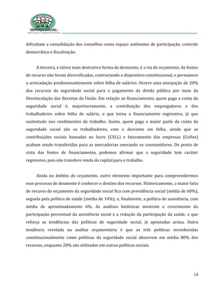 14
dificultam a consolidação dos conselhos como espaço autônomo de participação, controle
democrático e fiscalização.
A terceira, e talvez mais destrutiva forma de desmonte, é a via do orçamento. As fontes
de recurso não foram diversificadas, contrariando o dispositivo constitucional, e permanece
a arrecadação predominantemente sobre folha de salários. Ocorre uma usurpação de 20%
dos recursos da seguridade social para o pagamento da dívida pública por meio da
Desvinculação das Receitas da União. Em relação ao financiamento, quem paga a conta da
seguridade social é, majoritariamente, a contribuição dos empregadores e dos
trabalhadores sobre folha de salário, o que torna o financiamento regressivo, já que
sustentado nos rendimentos do trabalho. Assim, quem paga a maior parte da conta da
seguridade social são os trabalhadores, com o desconto em folha, sendo que as
contribuições sociais baseadas no lucro (CSLL) e faturamento das empresas (Cofins)
acabam sendo transferidas para as mercadorias onerando os consumidores. Do ponto de
vista das fontes de financiamento, podemos afirmar que a seguridade tem caráter
regressivo, pois não transfere renda do capital para o trabalho.
Ainda no âmbito do orçamento, outro elemento importante para compreendermos
esse processo de desmonte é conhecer o destino dos recursos. Historicamente, a maior fatia
de recurso do orçamento da seguridade social fica com previdência social (média de 60%),
seguida pela política de saúde (média de 14%), e, finalmente, a política de assistência, com
média de aproximadamente 6%. As análises históricas mostram o crescimento da
participação percentual da assistência social e a redução da participação da saúde, o que
reforça as tendências das políticas de seguridade social, já apontadas acima. Outra
tendência revelada na análise orçamentária é que as três políticas reconhecidas
constitucionalmente como políticas da seguridade social absorvem em média 80% dos
recursos, enquanto 20% são utilizados em outras políticas sociais.
 