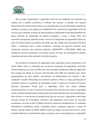 15
Não se pode compreender a seguridade social em sua totalidade sem entender sua
relação com a política econômica. A redução dos direitos, a restrição dos espaços
democráticos de controle democrático e as contenções dos recursos têm íntima relação com
a política econômica, que engole parte significativa do orçamento da seguridade social. Os
recursos que compõem as fontes de financiamento da Seguridade Social desempenham um
papel relevante na sustentação da política econômica e social, e, desde 1994, vem
ocorrendo apropriação indevida desses recursos do Orçamento da Seguridade Social por
meio da Desvinculação das Receitas da União, que são retidos pelo Orçamento Fiscal da
União e canalizados para a esfera financeira e geração do superavit primário. Esse
movimento constitui uma “perversa alquimia” (BOSCHETTI e SALVADOR, 2006), que
transforma recursos destinados aos direitos sociais em fonte de sustentação da política
monetarista de juros altos, estímulo à ciranda financeira.
Os caminhos do desmonte da seguridade social, apontados acima, desdobram-se em
várias trilhas. Uma é a realocação das receitas do orçamento da seguridade social pelo
Tesouro Nacional, por meio da DRU, que vem crescendo anualmente. Além do pagamento
dos encargos da dívida, os recursos desvinculados pela DRU são utilizados para cobrir
aposentadorias do setor público, investimento em infraestrutura nos Estados e vale-
transporte e auxílio alimentação de servidores públicos. Outra é a baixa participação do
orçamento fiscal no orçamento da seguridade social. O repasse de receitas do Tesouro
Nacional (orçamento fiscal) para a seguridade social vem sendo reduzido
progressivamente, ou seja, o recurso do orçamento fiscal, que deveria ir para a seguridade
social, conforme determinação constitucional, está sendo utilizado para outras destinações.
Uma terceira é o mecanismo da isenção fiscal, que faz com que a seguridade social tenha
enormes perdas de arrecadação. Calcula-se que seguridade social deixa de arrecadar
anualmente em torno de R$ 13 bilhões devido às renúncias previdenciárias às “entidades
filantrópicas” (assistência, saúde e educação), micro e pequenas empresas e clubes de
futebol, segundo dados da ANFIP (2005). Ainda que legais, pois previstas em leis, essas
isenções poderiam ser limitadas de modo a assegurar maior arrecadação para a seguridade
 