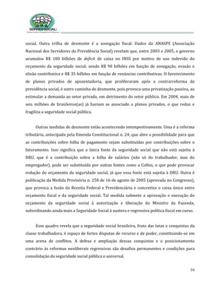 16
social. Outra trilha de desmonte é a sonegação fiscal. Dados da ANASPS (Associação
Nacional dos Servidores da Previdência Social) revelam que, entre 2003 e 2005, o governo
acumulou R$ 100 bilhões de deficit de caixa no INSS por motivo de uso indevido do
orçamento da seguridade social, sendo R$ 90 bilhões em função de sonegação, evasão e
elisão contributiva e R$ 35 bilhões em função de renúncias contributivas. O favorecimento
de planos privados de aposentadoria, que proliferaram após a contrarreforma da
previdência social, é outro caminho de desmonte, pois provoca uma privatização passiva, ao
estimular a demanda ao setor privado, em detrimento do setor público. Em 2004, mais de
seis milhões de brasileiros(as) já haviam se associado a planos privados, o que reduz e
fragiliza a seguridade social pública.
Outras medidas de desmonte estão acontecendo intempestivamente. Uma é a reforma
tributária, antecipada pela Emenda Constitucional n. 24, que abre a possibilidade para que
as contribuições sobre folha de pagamento sejam substituídas por contribuições sobre o
faturamento. Isso significa que a única fonte da seguridade social que não está sujeita à
DRU, que é a contribuição sobre a folha de salários (não só do trabalhador, mas do
empregador), pode ser substituída por outras fontes como a Cofins, o que pode provocar
redução do orçamento da seguridade social, já que essa fonte está sujeita à DRU. Outra é
publicação da Medida Provisória n. 258 de 16 de agosto de 2005 (aprovada no Congresso),
que provoca a fusão da Receita Federal e Previdenciária e concretiza o caixa único entre
orçamento fiscal e da seguridade social. Tal medida submete a aprovação e execução do
orçamento da seguridade social à autorização e liberação do Ministro da Fazenda,
subordinando ainda mais a Seguridade Social à austera e regressiva política fiscal em curso.
Esse quadro revela que a seguridade social brasileira, fruto das lutas e conquistas da
classe trabalhadora, é espaço de fortes disputas de recurso e de poder, constituindo-se em
uma arena de conflitos. A defesa e ampliação dessas conquistas e o posicionamento
contrário às reformas neoliberais regressivas são desafios permanentes e condições para
consolidação da seguridade social pública e universal.
 