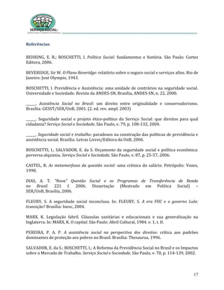 17
Referências
BEHRING, E. R.; BOSCHETTI, I. Política Social: fundamentos e história. São Paulo: Cortez
Editora, 2006.
BEVERIDGE, Sir W. O Plano Beveridge: relatório sobre o seguro social e serviços afins. Rio de
Janeiro: José Olympio, 1943.
BOSCHETTI, I. Previdência e Assistência: uma unidade de contrários na seguridade social.
Universidade e Sociedade. Revista da ANDES-SN, Brasília, ANDES-SN, n. 22, 2000.
______. Assistência Social no Brasil: um direito entre originalidade e conservadorismo.
Brasília: GESST/SER/UnB, 2001. (2. ed. rev. ampl. 2003)
______. Seguridade social e projeto ético-político do Serviço Social: que direitos para qual
cidadania? Serviço Social e Sociedade, São Paulo, v. 79, p. 108-132, 2004.
______. Seguridade social e trabalho: paradoxos na construção das políticas de previdência e
assistência social. Brasília: Letras Livres/Editora da UnB, 2006.
BOSCHETTI, I.; SALVADOR, E. da S. Orçamento da seguridade social e política econômica:
perversa alquimia. Serviço Social e Sociedade, São Paulo, v. 87, p. 25-57, 2006.
CASTEL, R. As metamorfoses da questão social: uma crônica do salário. Petrópolis: Vozes,
1998.
DIAS, A. T. “Nova” Questão Social e os Programas de Transferência de Renda
no Brasil. 221 f. 2006. Dissertação (Mestrado em Política Social) –
SER/UnB, Brasília, 2006.
FLEURY, S. A seguridade social inconclusa. In: FLEURY, S. A era FHC e o governo Lula:
transição? Brasília: Inesc, 2004.
MARX, K. Legislação fabril. Cláusulas sanitárias e educacionais e sua generalização na
Inglaterra. In: MARX, K. O capital. São Paulo: Abril Cultural, 1984. v. 1, t. II.
PEREIRA, P. A. P. A assistência social na perspectiva dos direitos: crítica aos padrões
dominantes de proteção aos pobres no Brasil. Brasília: Thesaurus, 1996.
SALVADOR, E. da S.; BOSCHETTI, I.; A Reforma da Previdência Social no Brasil e os Impactos
sobre o Mercado de Trabalho. Serviço Social e Sociedade, São Paulo, v. 70, p. 114-139, 2002.
 