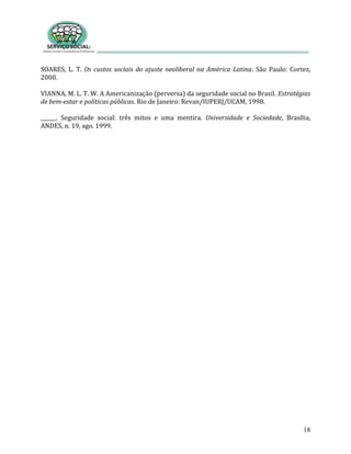 18
SOARES, L. T. Os custos sociais do ajuste neoliberal na América Latina. São Paulo: Cortez,
2000.
VIANNA, M. L. T. W. A Americanização (perversa) da seguridade social no Brasil. Estratégias
de bem-estar e políticas públicas. Rio de Janeiro: Revan/IUPERJ/UCAM, 1998.
______. Seguridade social: três mitos e uma mentira. Universidade e Sociedade, Brasília,
ANDES, n. 19, ago. 1999.
 