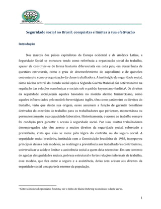 1
Seguridade social no Brasil: conquistas e limites à sua efetivação
Introdução
Nos marcos dos países capitalistas da Europa ocidental e da América Latina, a
Seguridade Social se estrutura tendo como referência a organização social do trabalho,
apesar de constituir-se de forma bastante diferenciada em cada país, em decorrência de
questões estruturais, como o grau de desenvolvimento do capitalismo e de questões
conjunturais, como a organização da classe trabalhadora. A instituição da seguridade social,
como núcleo central do Estado social após a Segunda Guerra Mundial, foi determinante na
regulação das relações econômicas e sociais sob o padrão keynesiano-fordista1. Os direitos
da seguridade social,sejam aqueles baseados no modelo alemão bismarckiano, como
aqueles influenciados pelo modelo beveridgiano inglês, têm como parâmetro os direitos do
trabalho, visto que desde sua origem, esses assumem a função de garantir benefícios
derivados do exercício do trabalho para os trabalhadores que perderam, momentânea ou
permanentemente, sua capacidade laborativa. Historicamente, o acesso ao trabalho sempre
foi condição para garantir o acesso à seguridade social. Por isso, muitos trabalhadores
desempregados não têm acesso a muitos direitos da seguridade social, sobretudo a
previdência, visto que essa se move pela lógica do contrato, ou do seguro social. A
seguridade social brasileira, instituída com a Constituição brasileira de 1988, incorporou
princípios desses dois modelos, ao restringir a previdência aos trabalhadores contribuintes,
universalizar a saúde e limitar a assistência social a quem dela necessitar. Em um contexto
de agudas desigualdades sociais, pobreza estrutural e fortes relações informais de trabalho,
esse modelo, que fica entre o seguro e a assistência, deixa sem acesso aos direitos da
seguridade social uma parcela enorme da população.
1 Sobre o modelo keynesiano-fordista, ver o texto de Elaine Behring no módulo 1 deste curso.
 