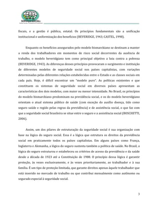 3
fiscais, e a gestão é pública, estatal. Os princípios fundamentais são a unificação
institucional e uniformização dos benefícios (BEVERIDGE, 1943; CASTEL, 1998).
Enquanto os benefícios assegurados pelo modelo bismarckiano se destinam a manter
a renda dos trabalhadores em momentos de risco social decorrentes da ausência de
trabalho, o modelo beveridgiano tem como principal objetivo a luta contra a pobreza
(BEVERIDGE, 1943). As diferenças desses princípios provocaram o surgimento e instituição
de diferentes modelos de seguridade social nos países capitalistas, com variações
determinadas pelas diferentes relações estabelecidas entre o Estado e as classes sociais em
cada país. Hoje, é difícil encontrar um “modelo puro”. As políticas existentes e que
constituem os sistemas de seguridade social em diversos países apresentam as
características dos dois modelos, com maior ou menor intensidade. No Brasil, os princípios
do modelo bismarckiano predominam na previdência social, e os do modelo beveridgiano
orientam o atual sistema público de saúde (com exceção do auxílio doença, tido como
seguro saúde e regido pelas regras da previdência) e de assistência social, o que faz com
que a seguridade social brasileira se situe entre o seguro e a assistência social (BOSCHETTI,
2006).
Assim, um dos pilares de estruturação da seguridade social é sua organização com
base na lógica do seguro social. Essa é a lógica que estrutura os direitos da previdência
social em praticamente todos os países capitalistas. Em alguns países como França,
Inglaterra e Alemanha, a lógica do seguro sustenta também a política de saúde. No Brasil, a
lógica do seguro estruturou e estabeleceu os critérios de acesso da previdência e da saúde
desde a década de 1923 até a Constituição de 1988. O princípio dessa lógica é garantir
proteção, às vezes exclusivamente, e às vezes prioritariamente, ao trabalhador e à sua
família. É um tipo de proteção limitada, que garante direitos apenas àquele trabalhador que
está inserido no mercado de trabalho ou que contribui mensalmente como autônomo ou
segurado especial à seguridade social.
 