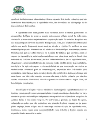5
aqueles trabalhadores que não estão inseridos no mercado de trabalho estável, ou que não
contribuem diretamente para a seguridade social, em decorrência de desemprego ou de
impossibilidade de trabalhar.
A seguridade social pode garantir mais, ou menos, acesso a direitos, quanto mais se
desvencilhar da lógica do seguro e quanto mais assumir a lógica social. De todo modo,
ambas são profundamente dependentes da organização social do trabalho. Nos países em
que as duas lógicas convivem no âmbito da seguridade social, elas estabelecem entre si uma
relação que venho designando como sendo de atração e rejeição. É a ausência de uma
dessas lógicas que leva à necessidade e à instauração da outra lógica. Por exemplo, aqueles
trabalhadores que não estão inseridos no mercado de trabalho, que não têm acesso ao
seguro, ou à previdência social, acabam caindo em uma situação de ausência dos direitos
derivados do trabalho. Muitos deles, por não terem contribuído para a seguridade social,
chegam aos 65 anos (essa idade varia de país para país) e não têm direito à aposentadoria.
A exigência da lógica do seguro e a impossibilidade de sua manutenção para todos os
trabalhadores, sobretudo para os desempregados, empurram esse trabalhador para
demandar a outra lógica, a lógica social, do direito não contributivo. Assim, aqueles que não
contribuem, que não estão inseridos em uma relação de trabalho estável e que não têm
direito ao benefício contributivo, tornam-se potenciais demandantes da lógica social, do
benefício não contributivo.
Essa relação de atração e rejeição é intrínseca à concepção de seguridade social que se
instituiu e se desenvolveu nos países capitalistas centrais e periféricos. Basta observar para
constatar que essa mesma lógica está presente na seguridade social brasileira, nos países da
América Latina e nos países europeus. Por outro lado, a primazia da lógica do seguro,
sobretudo nos países que não instituíram uma situação de pleno emprego, ou de quase
pleno emprego, limita a lógica social e restringe a universalização da seguridade social,
instituindo, muitas vezes, uma incompatibilidade entre trabalho e direitos sociais, em
especial o direito à assistência social.
 