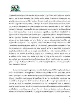 7
direito ao trabalho para a maioria dos trabalhadores. A seguridade social ampliada, além de
garantir os direitos derivados do trabalho, como seguro desemprego, aposentadorias,
pensões e seguro saúde, também instituiu diversos benefícios assistenciais, com intuito de
reduzir desigualdades e responder à satisfação de necessidades básicas e específicas, como
por exemplo: prestações assistenciais mensais para famílias monoparentais, para pessoas
com deficiência, para idosos de baixa renda, para pagamento de aluguel a famílias de baixa
renda, entre outras. Nesse caso, os sistemas de seguridade social foram introduzindo a
lógica social de direitos não contributivos, que é a lógica da assistência. A seguridade social
passa a ter outra lógica de funcionamento: os trabalhadores que recebem rendimentos
abaixo de um determinado teto têm direito a receber, mensalmente, benefícios da
seguridade social (mesmo aqueles que não contribuíram diretamente), destinados a reduzir
o seu gasto com moradia, saúde, educação. O trabalhador desempregado, ou mesmo aquele
que tem emprego e salário, mas precisa pagar aluguel, recebe da seguridade social, como
direito à assistência social, uma prestação mensal na forma auxílio moradia, calculado em
função de seu salário, do valor do aluguel e da composição familiar. Nesse caso, a
seguridade social possui uma lógica social não securitária que torna seus benefícios
compatíveis com o trabalho/emprego. Trata-se de um direito complementar que contribui
para a redução da desigualdade social, não sendo incompatível com o trabalho, e que não
deve substituir o trabalho.
Com a crise vivida pelo capitalismo no início da década de 1970, a implementação de
medidas neoliberais e a incapacidade estrutural de garantir trabalho para todos, esses
países passaram a abrandar a lógica do seguro no âmbito da seguridade social e passaram a
instituir benefícios desprovidos da exigência de prévia contribuição, sobretudo na
modalidade de programas de transferência de renda. Na situação predominante até a
década de 1970, os benefícios assistenciais não são incompatíveis com o trabalho,
caracterizando-se como complemento importante na redução das desigualdades sociais e
satisfação de necessidades específicas. Por outro lado, na situação contemporânea, os
benefícios assistenciais, sob a forma de programas de transferência de renda permanentes,
 