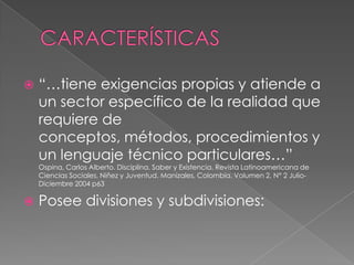 CARACTERÍSTICAS“…tiene exigencias propias y atiende a un sector específico de la realidad que requiere de conceptos, métodos, procedimientos y un lenguaje técnico particulares…” Ospina, Carlos Alberto. Disciplina, Saber y Existencia. Revista Latinoamericana de Ciencias Sociales, Niñez y Juventud. Manizales, Colombia. Volumen 2, N° 2 Julio- Diciembre 2004 p63Posee divisiones y subdivisiones:  