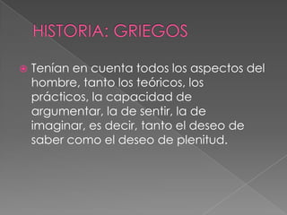 HISTORIA: GRIEGOSTenían en cuenta todos los aspectos del hombre, tanto los teóricos, los prácticos, la capacidad de argumentar, la de sentir, la de imaginar, es decir, tanto el deseo de saber como el deseo de plenitud. 