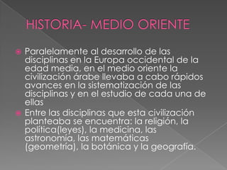 HISTORIA- MEDIO ORIENTEParalelamente al desarrollo de las disciplinas en la Europa occidental de la edad media, en el medio oriente la civilización árabe llevaba a cabo rápidos avances en la sistematización de las disciplinas y en el estudio de cada una de ellasEntre las disciplinas que esta civilización planteaba se encuentra: la religión, la política(leyes), la medicina, las astronomía, las matemáticas (geometría), la botánica y la geografía.   