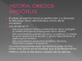 HISTORIA: GRIEGOS- ARISTÓTELESEl saber se orienta hacia la perfección y a alcanzar la felicidad, tanto del individuo como de la sociedad.Las divide en 3:Del conocimiento Teórico (matemáticas, física, biología). Su interés principal es la búsqueda de la verdadDel conocimiento práctico (la ética, la política). Su interés no es la verdad sino la acción, y afecta directamente al sujeto que la conoce.Del conocimiento productivo (poiético, técnico). Orientado al saber y al producir.Las más importantes eran las teóricas pues no hay nada más divino en el hombre que el entendimiento.Política como la disciplina cabeza de las demás. 
