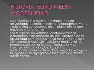 HISTORIA: EDAD MEDIA - MODERNIDADSolo  existían sólo cuatro facultades  en una universidad: teología, medicina, jurisprudencia y arte, esta última considerada en un plano inferior con respecto a las otras tres. Las disciplinas universitarias contemporáneas pertenecen a los procesos de secularización de la universidad comenzados hacia mediados del siglo XIX cuando el currículo tradicional medioeval fue reemplazado por las lenguas vernáculas y su literatura y la ciencia y las disciplinas tecnológicas como la física, la química, la biología y la ingeniería se agregaron a las cuatro facultades tradicionales.