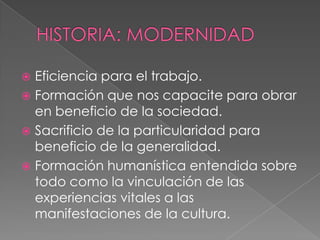 HISTORIA: MODERNIDADEficiencia para el trabajo.Formación que nos capacite para obrar en beneficio de la sociedad.Sacrificio de la particularidad para beneficio de la generalidad.Formación humanística entendida sobre todo como la vinculación de las experiencias vitales a las manifestaciones de la cultura. 