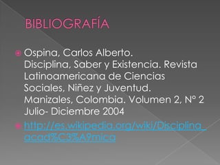 BIBLIOGRAFÍAOspina, Carlos Alberto. Disciplina, Saber y Existencia. Revista Latinoamericana de Ciencias Sociales, Niñez y Juventud. Manizales, Colombia. Volumen 2, N° 2 Julio- Diciembre 2004 http://es.wikipedia.org/wiki/Disciplina_acad%C3%A9mica