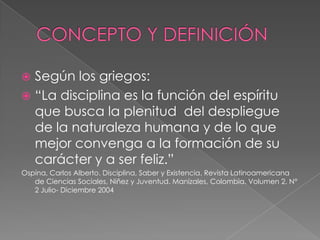 CONCEPTO Y DEFINICIÓNSegún los griegos: “La disciplina es la función del espíritu que busca la plenitud  del despliegue de la naturaleza humana y de lo que mejor convenga a la formación de su carácter y a ser feliz.”Ospina, Carlos Alberto. Disciplina, Saber y Existencia. Revista Latinoamericana de Ciencias Sociales, Niñez y Juventud. Manizales, Colombia. Volumen 2, N° 2 Julio- Diciembre 2004 
