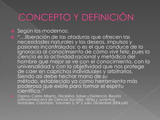 CONCEPTO Y DEFINICIÓN Según los modernos: “…liberación de las ataduras que ofrecen las necesidades naturales y los deseos, impulsos y pasiones incontrolados; o es el que conduce de la ignoracia al conocimiento de cómo vivir feliz, pues la ciencia es la actividad racional y metódica del hombre que mejor se ve con el conocimiento, con la universalidad y con la objetividad que nos protege de caer en caprichos individuales y arbitrarios. Siendo así debe hechar mano de su método, establecido ya como herramienta más poderosa que existe para formar el espíritu científico.” Ospina, Carlos Alberto. Disciplina, Saber y Existencia. Revista Latinoamericana de Ciencias Sociales, Niñez y Juventud. Manizales, Colombia. Volumen 2, N° 2 Julio- Diciembre 2004 p63