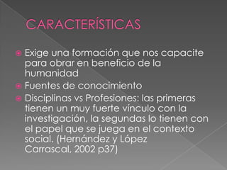 CARACTERÍSTICASExige una formación que nos capacite para obrar en beneficio de la humanidadFuentes de conocimientoDisciplinas vs Profesiones: las primeras tienen un muy fuerte vínculo con la investigación, la segundas lo tienen con el papel que se juega en el contexto social. (Hernández y López Carrascal, 2002 p37)