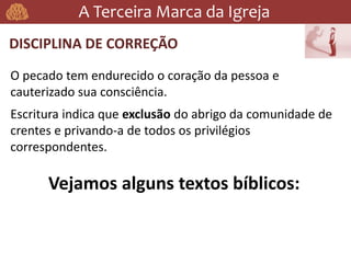 A Terceira Marca da Igreja
DISCIPLINA DE CORREÇÃO
O pecado tem endurecido o coração da pessoa e
cauterizado sua consciência.
Escritura indica que exclusão do abrigo da comunidade de
crentes e privando-a de todos os privilégios
correspondentes.
Vejamos alguns textos bíblicos:
 