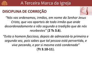 A Terceira Marca da Igreja
DISCIPLINA DE CORREÇÃO
“Nós vos ordenamos, irmãos, em nome do Senhor Jesus
Cristo, que vos aparteis de todo irmão que ande
desordenadamente e não segundo a tradição que de nós
recebestes” (2 Ts 3.6).
“Evita o homem faccioso, depois de admoestá-lo primeira e
segunda vez, pois sabes que tal pessoa está pervertida, e
vive pecando, e por si mesma está condenada”
(Tt 3.10-11).
 