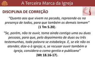 A Terceira Marca da Igreja
DISCIPLINA DE CORREÇÃO
“Quanto aos que vivem no pecado, repreende-os na
presença de todos, para que também os demais temam”
(1 Tm 5.20).
“Se, porém, não te ouvir, toma ainda contigo uma ou duas
pessoas, para que, pelo depoimento de duas ou três
testemunhas, toda palavra se estabeleça. E, se ele não os
atender, dize-o à igreja; e, se recusar ouvir também a
igreja, considera-o como gentio e publicano”
(Mt 18.16-17).
 