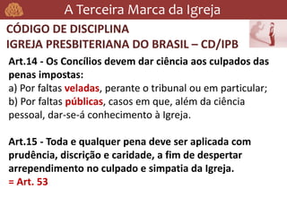 A Terceira Marca da Igreja
CÓDIGO DE DISCIPLINA
IGREJA PRESBITERIANA DO BRASIL – CD/IPB
Art.14 - Os Concílios devem dar ciência aos culpados das
penas impostas:
a) Por faltas veladas, perante o tribunal ou em particular;
b) Por faltas públicas, casos em que, além da ciência
pessoal, dar-se-á conhecimento à Igreja.
Art.15 - Toda e qualquer pena deve ser aplicada com
prudência, discrição e caridade, a fim de despertar
arrependimento no culpado e simpatia da Igreja.
= Art. 53
 
