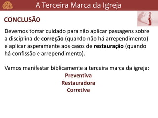 A Terceira Marca da Igreja
CONCLUSÃO
Devemos tomar cuidado para não aplicar passagens sobre
a disciplina de correção (quando não há arrependimento)
e aplicar asperamente aos casos de restauração (quando
há confissão e arrependimento).
Vamos manifestar biblicamente a terceira marca da igreja:
Preventiva
Restauradora
Corretiva
 