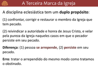A Terceira Marca da Igreja
A disciplina eclesiástica tem um duplo propósito:
(1) confrontar, corrigir e restaurar o membro da Igreja que
tem pecado.
(2) reivindicar a autoridade e honra de Jesus Cristo, e velar
pela pureza da Igreja naqueles casos em que o pecador
persiste em seu pecado.
Diferença: (1) pessoa se arrepende, (2) persiste em seu
pecado.
Erro: tratar o arrependido do mesmo modo como tratamos
o obstinado.
 