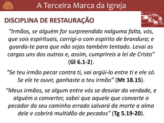 A Terceira Marca da Igreja
DISCIPLINA DE RESTAURAÇÃO
“Irmãos, se alguém for surpreendido nalguma falta, vós,
que sois espirituais, corrigi-o com espírito de brandura; e
guarda-te para que não sejas também tentado. Levai as
cargas uns dos outros e, assim, cumprireis a lei de Cristo”
(Gl 6.1-2).
“Se teu irmão pecar contra ti, vai argüi-lo entre ti e ele só.
Se ele te ouvir, ganhaste a teu irmão” (Mt 18.15).
“Meus irmãos, se algum entre vós se desviar da verdade, e
alguém o converter, sabei que aquele que converte o
pecador do seu caminho errado salvará da morte a alma
dele e cobrirá multidão de pecados” (Tg 5.19-20).
 