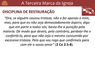 A Terceira Marca da Igreja
DISCIPLINA DE RESTAURAÇÃO
“Ora, se alguém causou tristeza, não o fez apenas a mim,
mas, para que eu não seja demasiadamente áspero, digo
que em parte a todos vós; basta-lhe a punição pela
maioria. De modo que deveis, pelo contrário, perdoar-lhe e
confortá-lo, para que não seja o mesmo consumido por
excessiva tristeza. Pelo que vos rogo que confirmeis para
com ele o vosso amor” (2 Co 2.5-8).
 