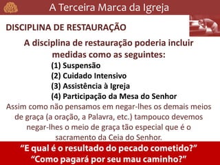 A Terceira Marca da Igreja
DISCIPLINA DE RESTAURAÇÃO
A disciplina de restauração poderia incluir
medidas como as seguintes:
(1) Suspensão
(2) Cuidado Intensivo
(3) Assistência à Igreja
(4) Participação da Mesa do Senhor
Assim como não pensamos em negar-lhes os demais meios
de graça (a oração, a Palavra, etc.) tampouco devemos
negar-lhes o meio de graça tão especial que é o
sacramento da Ceia do Senhor.
 