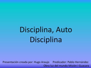 Disciplina, Auto
Disciplina
Presentación creada por: Hugo Araujo Predicador: Pablo Hernández
Obra luz del mundo Misión I Guacara
 