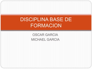 DISCIPLINA BASE DE 
FORMACION 
OSCAR GARCIA 
MICHAEL GARCIA 
 