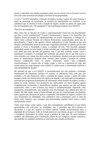 possui o indivíduo, em relação ao próprio corpo, um ius utendi, um ius fruendi e um ius
abutendi como possuiria em relação a um bem de sua propriedade.
A Lei n.º 9.434/97 disciplina a remoção de órgãos, tecidos e partes do corpo humano a
partir da presunção de autorização na ausência de manifestação em contrário. A lei
estabelece que ao homem é lícita a doação de órgãos, tecidos ou partes do corpo para
fins de transplante (art. 199, parágrafo 4.º da Constituição Federal e Lei 9434/97).
"Para fins de transplante".
Mas, como fica as doações de óvulos e espermatozóides? Será este um procedimento
que fere o texto constitucional? O texto Constitucional e mesmo a lei específica não
dispõem acerca da doação de espermatozóides ou óvulos. Importante se indagar se o
objeto deste contrato firmado em Clínicas Particulares, especializadas neste tipo de
procedimento, é legal e não agride o direito indisponível à vida. Entende-se que esta
doação é perfeitamente possível, posto que a legislação brasileira só admite que há vida
quando o óvulo é fecundado e passa à condição de feto. Não havendo qualquer
disparidade quanto ao texto legal, é mister ressaltar que a legislação referente a doações
reza ainda que estas deverão ser gratuitas, mas o que tem ocorrido, muitas vezes é
justamente o contrário. A realidade tem mostrado que poucos são os que têm acesso a
estes métodos, em virtude dos altos custos do tratamento, fazendo com que esta doação
perca as características próprias deste instituto, para assumir a posição de contrato
oneroso estabelecido entre as partes, realizando, assim, uma verdadeira
comercialização. E, mesmo não se tendo, ainda, a vida ou o potencial de vida, não
seriam partes do corpo humano estas células? E sendo assim, a inseminação artificial é
uma modalidade de doação?
Há opiniões de que a Lei 9434/97 é inconstitucional, por não respeitar o princípio
fundamental do pluralismo político. O respeito ao pluralismo faria com que, por
exemplo, a lei que dispusesse sobre a remoção de órgãos, tecidos e partes do corpo
humano criasse um sistema eficaz de registro de doações e de realização de transplantes,
auxiliado por programas permanentes de informação sobre doações de órgãos, tecidos e
partes do corpo humano. Isso permitiria aos interessados em fazer doações agirem
completamente esclarecidos e possibilitaria, também, que aqueles que não estivessem
esclarecidos sobre o fato tivessem seu direito à autodeterminação respeitado. Mas
asseguraria, principalmente, que ninguém seria discriminado caso optasse por não ser
doador. De todo modo, nunca a forma adotada por essa lei, transformando em doadores
todos aqueles que deixarem de gravar a expressão "não-doador de órgãos e tecidos" em
seus documentos de identidade, será compatível com o pluralismo, pois se trata da
forma mais restritiva, que consagra uma determinada posição moral como a única
juridicamente aceita.
Todos esses temas, como outros, e que têm conseqüências semelhantes às que foram
apresentadas, são relevantes na atualidade, mas o princípio que deve nortear as
discussões é o que diz respeito ao direito natural, voltado exclusivamente para a
dignidade do ser humano. Cabe ao Estado preservar esse direito, já que o ser humano é
o verdadeiro destinatário da ordem social e jurídica de cada país. Os seus contornos
jurídicos são delineados pela Constituição, diante de um complexo sistema valorativo,
que poderão ser mudados conforme as conclusões dos estudos da Bioética.

 
