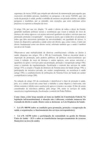 segurança; do inciso XXIII, que estipula um adicional de remuneração para aqueles que
exercerem atividades penosas, insalubres ou perigosas e do inciso XXXIII, que, em
razão da proteção à saúde, proíbe o trabalho de menores em período noturno, atividades
perigosas e insalubres, por se entender, sem exceções, que estes sofreriam sérios
prejuízos se expostos a situações de risco.
O artigo 196, por sua vez, dispõe: “A saúde é direito de todos e dever do Estado,
garantido mediante políticas sociais e econômicas que visem à redução do risco de
doença e de outros agravos e ao acesso universal igualitário às ações e serviços para sua
promoção, proteção e recuperação”. Assegura-se assim, que a saúde deve ser prestada a
todos que dela necessitem (princípio da universalidade), em igualdade de acesso. A
leitura do dispositivo apresenta a saúde como um direito, que, como vimos, é tanto um
direito fundamental como um direito social, referindo também que a saúde é também
um dever do Estado.
Observam-se uma multiplicidade de diretivas constitucionais voltadas ao direito à
saúde, dispostas nos artigos 196 a 200 da Constituição. Pode-se encontrar desde a
imposição de promoção, pelo poderes públicos, de políticas sócio-econômicas que
visem à redução do risco de doenças e outros agravos, com acesso universal e
igualitário às ações e serviços para sua promoção, proteção e recuperação (artigo 196);
como a remissão da regulamentação, fiscalização e controle dos serviços de saúde
(artigo 197); a criação e fixação de diretrizes do Sistema único de Saúde (artigo 198); a
participação da iniciativa privada, em caráter complementar, na assistência à saúde
(artigo 199) e o estabelecimento de atribuições do Sistema Único de Saúde em caráter
exemplificativo (artigo 200).
Na redação do artigo 193 da constituição é identificável o fator de proteção à saúde,
pois, se a ordem social tem como base o trabalho e como objetivo o bem-estar, este
último somente é obtido com a ausência de agravos à mente e ao corpo. O fato de serem
considerados de relevância pública, pelo artigo 196, torna os serviços de saúde
suscetíveis à regulamentação, fiscalização e controle do Poder Público.
Como vimos, existe larga menção ao tema no âmbito da Constituição Federal. Na
legislação infraconstitucional, a situação não é diferente, existindo inúmeras leis
tratando do direito à saúde. Dentre estas se destacam as Leis Orgânicas da Saúde:
• Lei nº8. 080/90 (sobre as condições para promoção, proteção e recuperação da
saúde, a organização e o funcionamento dos serviços correspondentes);
• Lei nº8. 142/90 (sobre a participação da comunidade na gestão do Sistema
Único de Saúde – SUS e sobre as transferências intergovernamentais de recursos
financeiros na área da saúde).

 