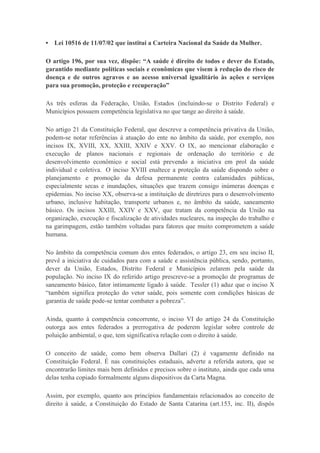 • Lei 10516 de 11/07/02 que institui a Carteira Nacional da Saúde da Mulher.
O artigo 196, por sua vez, dispõe: “A saúde é direito de todos e dever do Estado,
garantido mediante políticas sociais e econômicas que visem à redução do risco de
doença e de outros agravos e ao acesso universal igualitário às ações e serviços
para sua promoção, proteção e recuperação”
As três esferas da Federação, União, Estados (incluindo-se o Distrito Federal) e
Municípios possuem competência legislativa no que tange ao direito à saúde.
No artigo 21 da Constituição Federal, que descreve a competência privativa da União,
podem-se notar referências à atuação do ente no âmbito da saúde, por exemplo, nos
incisos IX, XVIII, XX, XXIII, XXIV e XXV. O IX, ao mencionar elaboração e
execução de planos nacionais e regionais de ordenação do território e de
desenvolvimento econômico e social está prevendo a iniciativa em prol da saúde
individual e coletiva. O inciso XVIII enaltece a proteção da saúde dispondo sobre o
planejamento e promoção da defesa permanente contra calamidades públicas,
especialmente secas e inundações, situações que trazem consigo inúmeras doenças e
epidemias. No inciso XX, observa-se a instituição de diretrizes para o desenvolvimento
urbano, inclusive habitação, transporte urbanos e, no âmbito da saúde, saneamento
básico. Os incisos XXIII, XXIV e XXV, que tratam da competência da União na
organização, execução e fiscalização de atividades nucleares, na inspeção do trabalho e
na garimpagem, estão também voltadas para fatores que muito comprometem a saúde
humana.
No âmbito da competência comum dos entes federados, o artigo 23, em seu inciso II,
prevê a iniciativa de cuidados para com a saúde e assistência pública, sendo, portanto,
dever da União, Estados, Distrito Federal e Municípios zelarem pela saúde da
população. No inciso IX do referido artigo prescreve-se a promoção de programas de
saneamento básico, fator intimamente ligado à saúde. Tessler (1) aduz que o inciso X
“também significa proteção do vetor saúde, pois somente com condições básicas de
garantia de saúde pode-se tentar combater a pobreza”.
Ainda, quanto à competência concorrente, o inciso VI do artigo 24 da Constituição
outorga aos entes federados a prerrogativa de poderem legislar sobre controle de
poluição ambiental, o que, tem significativa relação com o direito à saúde.
O conceito de saúde, como bem observa Dallari (2) é vagamente definido na
Constituição Federal. É nas constituições estaduais, adverte a referida autora, que se
encontrarão limites mais bem definidos e precisos sobre o instituto, ainda que cada uma
delas tenha copiado formalmente alguns dispositivos da Carta Magna.
Assim, por exemplo, quanto aos princípios fundamentais relacionados ao conceito de
direito à saúde, a Constituição do Estado de Santa Catarina (art.153, inc. II), dispôs

 