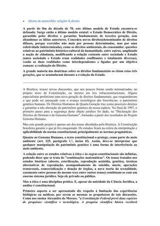 

Aborto de anencéfalo: religião X direito

A partir do fim da década de 70, este último modelo de Estado encontra-se
defasado. Surge então o último modelo estatal: o Estado Democrático de Direito,
garantido pelos direitos e garantias fundamentais de terceira geração, sem
abandonar as idéias anteriores. Concedeu novos direitos(denominados de direitos
difusos, porque exercidos não mais por pessoas determinadas, mas por uma
coletividade indeterminada), como os direitos ambientais, do consumidor, questões
relativas ao patrimônio histórico-cultural da humanidade, entre outros, ampliando
a noção de cidadania, modificando a relação existente entre sociedade e Estado
(antes sociedade e Estado eram realidades conflitantes e totalmente diversas),
vendo as duas realidades como interdependentes e ligadas por um objetivo
comum: a realização do Direito.
A grande maioria das doutrinas sobre os direitos fundamentais os citam estas três
gerações, que se acumularam durante a evolução do Estado.

A Bioética, trouxe novas discussões, que aos poucos foram sendo normatizadas, no
próprio texto da Constituição, ou mesmo em leis infraconstitucionais. Alguns
especialistas profetizam uma nova geração de direitos fundamentais, que resguardariam
o que pode ser ameaçado com o avanço tecnológico das biociências: o patrimônio
genético humano. Os Direitos Humanos de Quarta Geração traz como possíveis direitos
e garantias a não alteração do patrimônio genético da nossa espécie. No final de 1997, o
primeiro passo para a segurança deste objeto jurídico foi dado, na "Declaração dos
Direitos do Homem e do Genoma Humano", formadas a partir dos resultados do Projeto
Genoma Humano.
Mas este grande projeto é apenas um dos temas abordados pela Bioética. A Constituição
brasileira garante o que já foi conquistado. Os estudos ficam na esfera da interpretação e
aplicabilidade da norma constitucional, principalmente as normas pragmáticas.
Quanto ao Genoma Humano, o texto constitucional o protege, como parte do meio
ambiente (art. 225, parágrafo 1.º, inciso II). Assim, deve-se interpretar que
qualquer manipulação do patrimônio genético é uma forma de interferência ao
meio ambiente.
A relação entre os estudos relativos à ética e às regras constitucionais são infinitas,
podendo dizer que se trata de "combinações matemáticas". Os temas tratados nos
estudos bioéticos (aborto, esterilização, reprodução assistida, genética, técnicas
alternativas de reprodução, acompanhamento do suicídio, morte, operações
transexuais, comercialização e doação de órgãos, a nova teoria da sexualidade,
casamento entre pessoas do mesmo sexo entre outros temas) combinam-se com um
enorme sistema jurídico. Seja ele privado ou público.
Mas a ética é uma disciplina prática. E, apesar da unicidade da Ciência Jurídica, a
análise é constitucional.
Primeiro aspecto a ser apresentado diz respeito à limitação das experiências
biológicas ou médicas, por serem as mesmas as propulsoras de tais discussões.
Como nos ensina Alexandre de Moraes, "a Constituição Federal prevê duas espécies
de pesquisas: científica e tecnológica. A pesquisa científica básica receberá

 