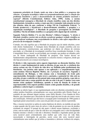tratamento prioritário do Estado, tendo em vista o bem público e o progresso das
ciências. A pesquisa tecnológica voltar-se-á preponderantemente para a solução dos
problemas brasileiros e para o desenvolvimento do sistema produtivo nacional e
regional" (Direito Constitucional, Editora Atlas, 1999). Assim, a norma
constitucional consagrou a liberdade de criação científica como um dos direitos
fundamentais, tornando-a, assim, a regra que deve comandar toda atuação na área
das ciências, além do que, conforme o artigo 218 da Constituição Federal, "o
Estado promoverá e incentivará o desenvolvimento científico, a pesquisa e a
capacitação tecnológicas". A liberdade de pesquisa é pressuposto da atividade
científica. Não há atividade científica se a pesquisa sofre algum tipo de controle.
Segundo Noberto Bobbio ("A era dos Direitos", Editora Campus), "o direito à
liberdade científica consiste não no direito a professar qualquer verdade científica ou
a não professar nenhuma, mas essencialmente no direito a não sofrer empecilhos no
processo da investigação científica."
Contudo, isto não significa que a liberdade de pesquisa seja de índole absoluta, como
todo direito fundamental. A limitação desta liberdade da criação científica está nos
outros princípios constitucionais, que poderiam ser objeto de ofensas de extrema
gravidade, se a liberdade de investigação científica fosse considerada ilimitada. A vida,
a integridade física e moral, ou privacidade, por exemplo, que podem ser afetados, pelo
uso de forma inadequada da liberdade de pesquisa. Este limites devem ser
fundamentados adequadamente, respeitando os conceitos morais e religiosos, desde que
não haja preconceito aos avanços tecnológicos.
O direito à vida representa outro aspecto importante na discussão bioética. Este
direito é o mais fundamental de todos os direitos, já que sem ele, a existência dos
outros seriam em vão. O início da vida deve ser definido pelos profissionais das
biociências. Aos juristas cabe apenas a sua aplicação e o enquadramento legal,
como ensinou Thereza Baptista Mattos, em A proteção do nascituro. Segundo o
entendimento da Biologia, a vida começa com a fecundação do óvulo pelo
espermatozóide, formando o zigoto (ovo) e, portanto, o potencial de vida está na
gravidez, já que o embrião ou feto possui uma carga genética própria, e que não se
confunde nem com a carga genética da mãe ou com a do pai. E muitas vezes nem
mesmo existe qualquer semelhança, quando se trata de doação de óvulos ou
espermatozóides. Este aspecto jurídico remete a dois grandes desafios, e de grande
polêmica: o aborto legal e a eutanásia.
O direito ao aborto legal e à sua regulamentação estão em absoluta consonância com a
ordem jurídica brasileira, principalmente nos casos permitidos pelo Direito Penal, ao
contrário do que afirmam alguns juristas, como Hélio Bicudo e Ives Gandra da Silva
Martins, que sustentam que a discussão do aborto legal não tem levado em conta o texto
da Constituição. Afirmam que não houve a recepção pela Constituição de 1988 quanto à
legislação penal concernente a estes casos de gravidez em que o aborto é permitido.
Mas, o mesmo raciocínio se aplica às outras hipóteses de aborto, na medida em que não
o pune quando não há outro meio de salvar a vida da gestante ou em caso de prenhez
resultante de estupro? O porquê de não punir o aborto nessas hipóteses, excluindo o
crime, está na razão de que o valor da vida deve ser conjugado com o valor da dignidade
humana (mesmo o direito à vida não é absoluto). Entendeu o legislador penal que não
seria razoável punir criminalmente uma mulher que sofre risco de vida fatal,
necessitando a interrupção da gravidez, assim como não seria razoável punir
criminalmente uma mulher que já sofreu a traumática e dolorosa violência do estupro,

 