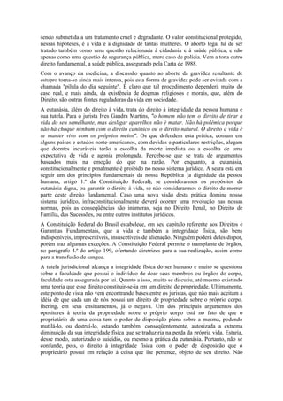 sendo submetida a um tratamento cruel e degradante. O valor constitucional protegido,
nessas hipóteses, é a vida e a dignidade de tantas mulheres. O aborto legal há de ser
tratado também como uma questão relacionada à cidadania e à saúde pública, e não
apenas como uma questão de segurança pública, mero caso de polícia. Vem a tona outro
direito fundamental, a saúde pública, assegurado pela Carta de 1988.
Com o avanço da medicina, a discussão quanto ao aborto da gravidez resultante de
estupro torna-se ainda mais intensa, pois esta forma de gravidez pode ser evitada com a
chamada "pílula do dia seguinte". É claro que tal procedimento dependerá muito do
caso real, e mais ainda, da existência de dogmas religiosos e morais, que, além do
Direito, são outras fontes reguladoras da vida em sociedade.
A eutanásia, além do direito à vida, trata do direito à integridade da pessoa humana e
sua tutela. Para o jurista Ives Gandra Martins, "o homem não tem o direito de tirar a
vida do seu semelhante, mas desligar aparelhos não é matar. Não há polêmica porque
não há choque nenhum com o direito canônico ou o direito natural. O direito à vida é
se manter vivo com os próprios meios". Os que defendem esta prática, comum em
alguns países e estados norte-americanos, com devidas e particulares restrições, alegam
que doentes incuráveis terão a escolha da morte imediata ou a escolha de uma
expectativa de vida e agonia prolongada. Percebe-se que se trata de argumentos
baseados mais na emoção do que na razão. Por enquanto, a eutanásia,
constitucionalmente e penalmente é proibido no nosso sistema jurídico. A seara está em
seguir um dos princípios fundamentais da nossa República (a dignidade da pessoa
humana, artigo 1.º da Constituição Federal), se considerarmos os propósitos da
eutanásia digna, ou garantir o direito à vida, se não considerarmos o direito de morrer
parte deste direito fundamental. Caso uma nova visão desta prática domine nosso
sistema jurídico, infraconstitucionalmente deverá ocorrer uma revolução nas nossas
normas, pois as conseqüências são inúmeras, seja no Direito Penal, no Direito de
Família, das Sucessões, ou entre outros institutos jurídicos.
A Constituição Federal do Brasil estabelece, em seu capítulo referente aos Direitos e
Garantias Fundamentais, que a vida e também a integridade física, são bens
indisponíveis, imprescritíveis, insuscetíveis de alienação. Ninguém poderá deles dispor,
porém traz algumas exceções. A Constituição Federal permite o transplante de órgãos,
no parágrafo 4.º do artigo 199, ofertando diretrizes para a sua realização, assim como
para a transfusão de sangue.
A tutela jurisdicional alcança a integridade física do ser humano e muito se questiona
sobre a faculdade que possui o indivíduo de doar seus membros ou órgãos do corpo,
faculdade esta assegurada por lei. Quanto a isso, muito se discutiu, até mesmo existindo
uma teoria que esse direito constituir-se-ia em um direito de propriedade. Ultimamente,
este ponto de vista não vem encontrando bases entre os juristas, que não mais aceitam a
idéia de que cada um de nós possui um direito de propriedade sobre o próprio corpo.
Ihering, em seus ensinamentos, já o negava. Um dos principais argumentos dos
opositores à teoria da propriedade sobre o próprio corpo está no fato de que o
proprietário de uma coisa tem o poder de disposição plena sobre a mesma, podendo
mutilá-lo, ou destruí-lo, estando também, conseqüentemente, autorizada a extrema
diminuição da sua integridade física que se traduziria na perda da própria vida. Estaria,
desse modo, autorizado o suicídio, ou mesmo a prática da eutanásia. Portanto, não se
confunde, pois, o direito à integridade física com o poder de disposição que o
proprietário possui em relação à coisa que lhe pertence, objeto de seu direito. Não

 