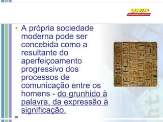 A própria sociedade moderna pode ser concebida como a resultante do aperfeiçoamento progressivo dos processos de comunicação entre os homens -  do grunhido à palavra, da expressão à significação.   