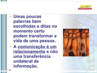 Umas poucas palavras bem escolhidas e ditas no momento certo podem transformar a vida de uma pessoa.  A  comunicação é um relacionamento  e não uma transferência unilateral de informação.   