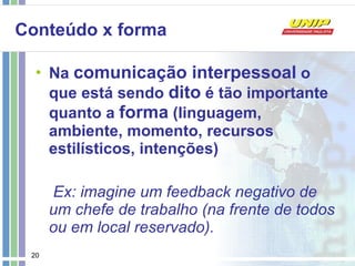 Conteúdo x forma Na  comunicação interpessoal  o que está sendo  dito  é tão importante quanto a  forma  (linguagem, ambiente, momento, recursos estilísticos, intenções) Ex: imagine um feedback negativo de um chefe de trabalho (na frente de todos ou em local reservado). 