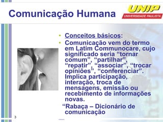 Comunicação Humana   Conceitos básicos :   Comunicação vem do termo em Latim Communocare, cujo significado seria “tornar comum”, “partilhar”, “repatir”, “associar”, “trocar opiniões”, “conferenciar”. Implica participação, interação, troca de mensagens, emissão ou recebimento de informações novas. “ Rabaça – Dicionário de comunicação 