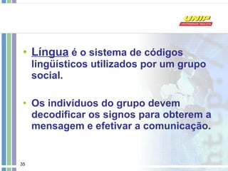Língua  é o sistema de códigos lingüísticos utilizados por um grupo social. Os indivíduos do grupo devem decodificar os signos para obterem a mensagem e efetivar a comunicação. 