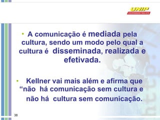 A comunicação é  mediada  pela cultura, sendo um modo pelo qual a cultura é  disseminada ,  realizada e efetivada. Kellner vai mais além e afirma que “não  há comunicação sem cultura e  não há  cultura sem comunicação. 