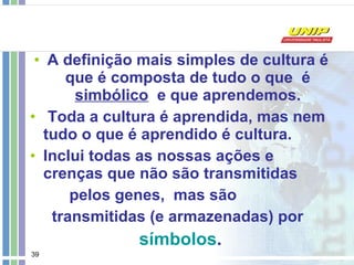 A definição mais simples de cultura é que é composta de tudo o que  é  simbólico   e que aprendemos. Toda a cultura é aprendida, mas nem tudo o que é aprendido é cultura.  Inclui todas as nossas ações e crenças que não são transmitidas  pelos genes,  mas são transmitidas (e armazenadas) por símbolos .   